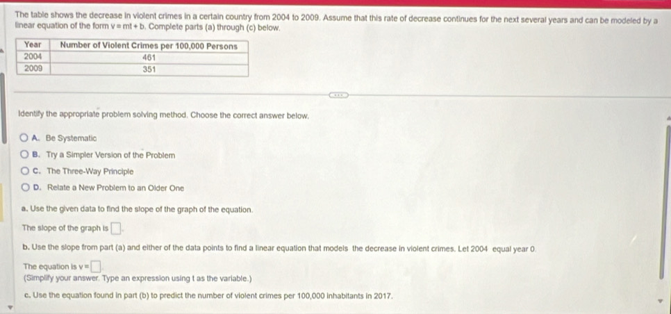 The table shows the decrease in violent crimes in a certain country from 2004 to 2009. Assume that this rate of decrease continues for the next several years and can be modeled by a
linear equation of the form v=mt+b. Complete parts (a) through (c) below.
Identify the appropriate problem solving method. Choose the correct answer below,
A. Be Systematic
B. Try a Simpler Version of the Problem
C. The Three-Way Principle
D. Relate a New Problem to an Older One
a. Use the given data to find the slope of the graph of the equation
The slope of the graph is □. 
b. Use the slope from part (a) and either of the data points to find a linear equation that models the decrease in violent crimes. Let 2004 equal year 0
The equation is v=□
(Simplify your answer. Type an expression using t as the variable.)
c. Use the equation found in part (b) to predict the number of violent crimes per 100,000 inhabitants in 2017.