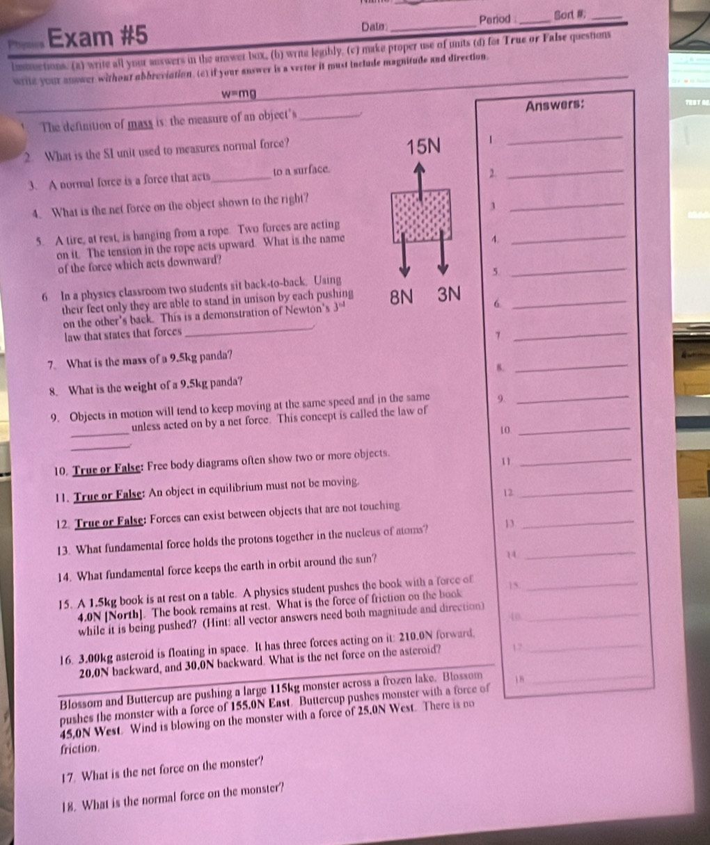 Dals _Period :_ Sort _
Phgnios Exam #5
lusuctions. (a) write all your auxwers in the answer box, (b) wrie legibly. (c) make proper use of units (d) for True or False questions
wrile your answer without abbreviation. (e) if your answer is a vertor it must include magnitude and direction._
w=mg
_
The definition of mass is: the measure of an object's_ Answers:
TEST GE
_
2. What is the SI unit used to measures normal force? 1
3. A normal force is a force that acts_ to a surface.
2.
4. What is the net force on the object shown to the right?
3
_
5. A tire, at rest, is hanging from a rope. Two forces are acting
on it. The tension in the rope acts upward. What is the name
4.
_
of the force which acts downward?
5.
_
6 In a physics classroom two students sit back-to-back. Using
their feet only they are able to stand in unison by each pushing  6_
on the other's back. This is a demonstration of Newton's 3^(nd)
law that states that forces
_
_7
7. What is the mass of a 9.5kg panda?
_
8. What is the weight of a 9.5kg panda? B.
_
9. Objects in motion will tend to keep moving at the same speed and in the same 9.
_
unless acted on by a net force. This concept is called the law of_
10
_
10. True or False: Free body diagrams often show two or more objects.
1
_
11. True or False: An object in equilibrium must not be moving.
12
_
12. True or False: Forces can exist between objects that are not touching
13. What fundamental force holds the protons together in the nucleus of atoms? 13_
_
14. What fundamental force keeps the earth in orbit around the sun?
14
15. A 1.5kg book is at rest on a table. A physics student pushes the book with a force of_
15.
4.0N [North]. The book remains at rest. What is the force of friction on the book
while it is being pushed? (Hint: all vector answers need both magnitude and direction)_
40
16. 3.00kg asteroid is floating in space. It has three forces acting on it: 210.0N forward._
20.0N backward, and 30.0N backward. What is the net force on the asteroid? 7
Blossom and Buttercup are pushing a large 115kg monster across a frozen lake. Blossom_
pushes the monster with a force of 155.0N East. Buttercup pushes monster with a force of 18
45,0N West. Wind is blowing on the monster with a force of 25,0N West. There is no
friction.
17. What is the net force on the monster?
18. What is the normal force on the monster?