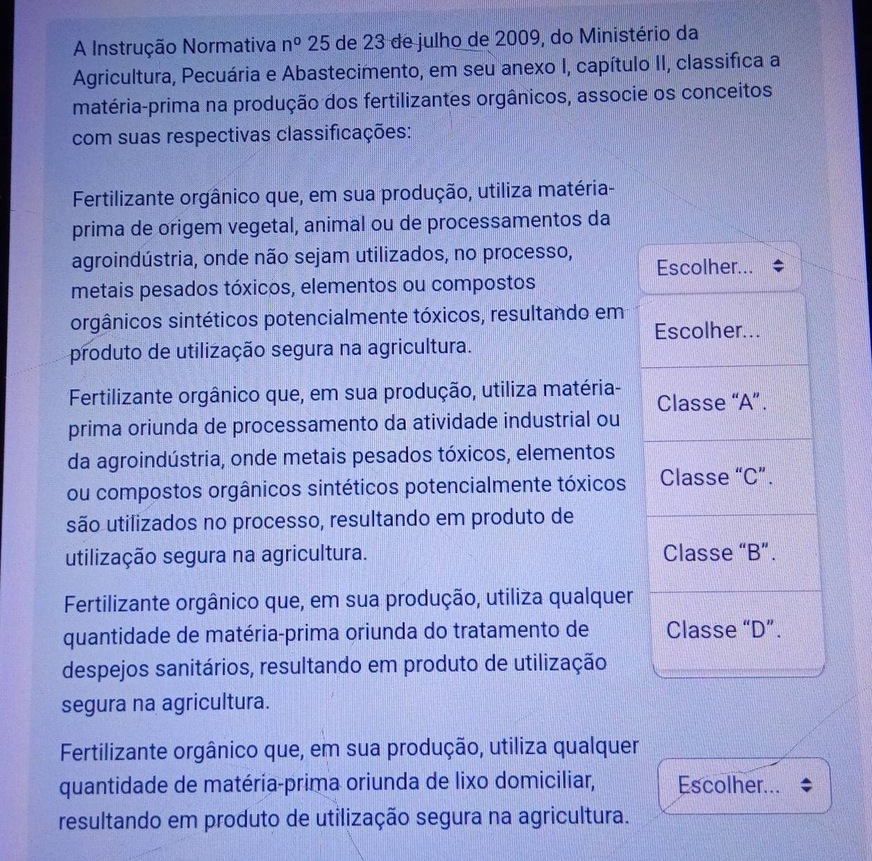 A Instrução Normativa n^0 25 de 23 de julho de 2009, do Ministério da
Agricultura, Pecuária e Abastecimento, em seu anexo I, capítulo II, classifica a
matéria-prima na produção dos fertilizantes orgânicos, associe os conceitos
com suas respectivas classificações:
Fertilizante orgânico que, em sua produção, utiliza matéria-
prima de origem vegetal, animal ou de processamentos da
agroindústria, onde não sejam utilizados, no processo,
Escolher...
metais pesados tóxicos, elementos ou compostos
orgânicos sintéticos potencialmente tóxicos, resultando em
Escolher...
produto de utilização segura na agricultura.
Fertilizante orgânico que, em sua produção, utiliza matéria- Classe “A”.
prima oriunda de processamento da atividade industrial ou
da agroindústria, onde metais pesados tóxicos, elementos
ou compostos orgânicos sintéticos potencialmente tóxicos Classe “C”.
são utilizados no processo, resultando em produto de
utilização segura na agricultura. Classe “B”.
Fertilizante orgânico que, em sua produção, utiliza qualquer
quantidade de matéria-prima oriunda do tratamento de Classe “D”.
despejos sanitários, resultando em produto de utilização
segura na agricultura.
Fertilizante orgânico que, em sua produção, utiliza qualquer
quantidade de matéria-prima oriunda de lixo domiciliar, Escolher...
resultando em produto de utilização segura na agricultura.