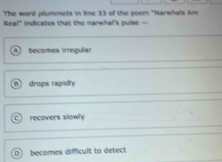 The word plummets in line 33 of the poem "Narwhals Are
Real" Indicates that the narwhal's pulse -
A becomes Irregular
B drops rapidly
a recovers slowly
D becomes difficult to detect