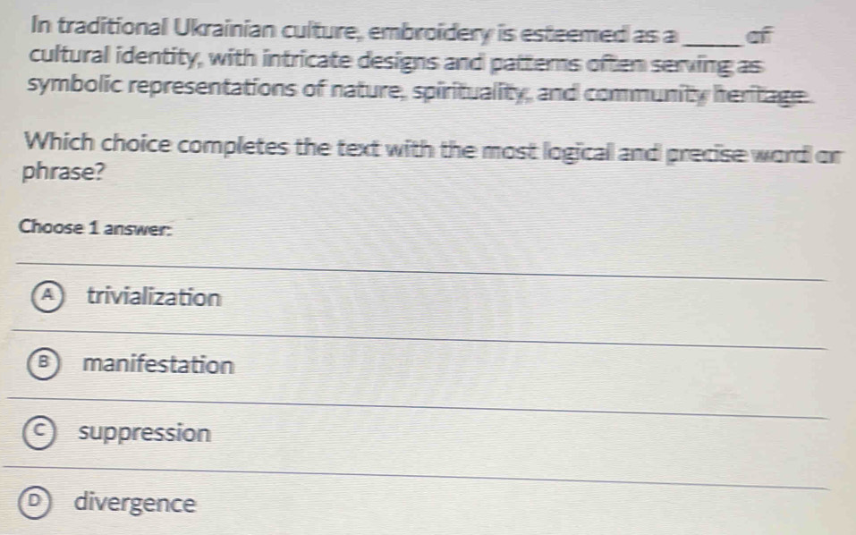 In traditional Ukrainian culture, embroidery is esteemed as a _of
cultural identity, with intricate designs and patterns often serving as
symbolic representations of nature, spirituality, and community heritage
Which choice completes the text with the most logical and precise word or
phrase?
Choose 1 answer:
trivialization
manifestation
suppression
D divergence