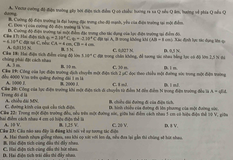 A. Vectơ cường độ điện trường gây bởi điện tích điểm Q có chiều: hướng ra xa Q nếu Q âm, hướng về phía Q nếu Q
dương.
B. Cường độ điện trường là đại lượng đặc trưng cho độ mạnh, yếu của điện trường tại một điểm.
C. Đơn vị của cường độ điện trường là V/m.
D. Cường độ điện trường tại một điểm đặc trưng cho tác dụng của lực điện trường tại điểm đó.
Câu 17: Hai điện tích q_1=2.10^(-8)C,q_2=-2.10^(-8)C đặt tại A, B trong không khí (AB=8cm). Xác định lực tác dụng lên q
=6.10^(-8)C đặt tại C, nếu: CA=4cm,CB=4cm.
A. 0,0135 N. B. 5 N. C. 0,027 N. D. 0,5 N.
Câu 18: Hai điện tích điểm cùng độ lớn 5.10^(-4)C đặt trong chân không, đề tương tác nhau bằng lực có độ lớn 2,5 N thì
chúng phải đặt cách nhau
A. 3 m. B. 10 m. C. 30 m. D. 1 m.
Câu 19: Công của lực điện trường dịch chuyền một điện tích 2 μC dọc theo chiều một đường sức trong một điện trường
đều 4000 V/m trên quãng đường dài 1 m là
A. 1000 J. B. 2000 J. C. 8 mJ. D. 1 mJ.
Câu 20: Công của lực điện trường khi một điện tích di chuyền từ điểm M đến điểm N trong điện trường đều là A = Ed.
Trong đó d là
A. chiều dài MN. B. chiều dài đường đi của điện tích.
C. đường kính của quả cầu tích điện. D. hình chiếu của đường đi lên phương của một đường sức.
Câu 22: Trong một điện trường đều, nếu trên một đường sức, giữa hai điểm cách nhau 5 cm có hiệu điện thế 10 V, giữa
hai điểm cách nhau 4 cm có hiệu điện thế là
A. 10 V. B. 1,25 V. C. 20 V. D. 8 V.
Câu 23: Câu nào sau đây là đúng khi nói về sự tương tác điện
A. Hai thanh nhựa giống nhau, sau khi cọ xát với len dạ, nếu đưa lại gần thì chúng sẽ hút nhau.
B. Hai điện tích cùng dầu thì đầy nhau.
C. Hai điện tích cùng dấu thì hút nhau.
D. Hai điện tích trái dấu thì đầy nhau.