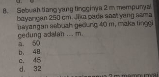 Sebuah tiang yang tingginya 2 m mempunyai
bayangan 250 cm. Jika pada saat yang sama
bayangan sebuah gedung 40 m, maka tinggi
gedung adalah ... m.
a. 50
b. 48
c. 45
d. 32