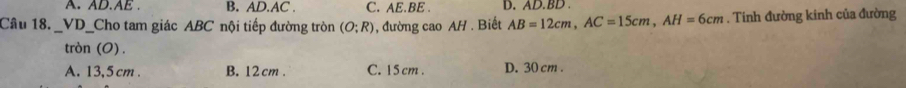 A. AD. AE. B. AD. AC. C. AE. BE. D. AD. BD
Câu 18. . _VD_Cho tam giác ABC nội tiếp đường tròn (O;R) , đường cao AH. Biết AB=12cm, AC=15cm, AH=6cm. Tinh đường kinh của đường
tròn (O) .
A. 13,5 cm. B. 12 cm. C. 15 cm. D. 30 cm.