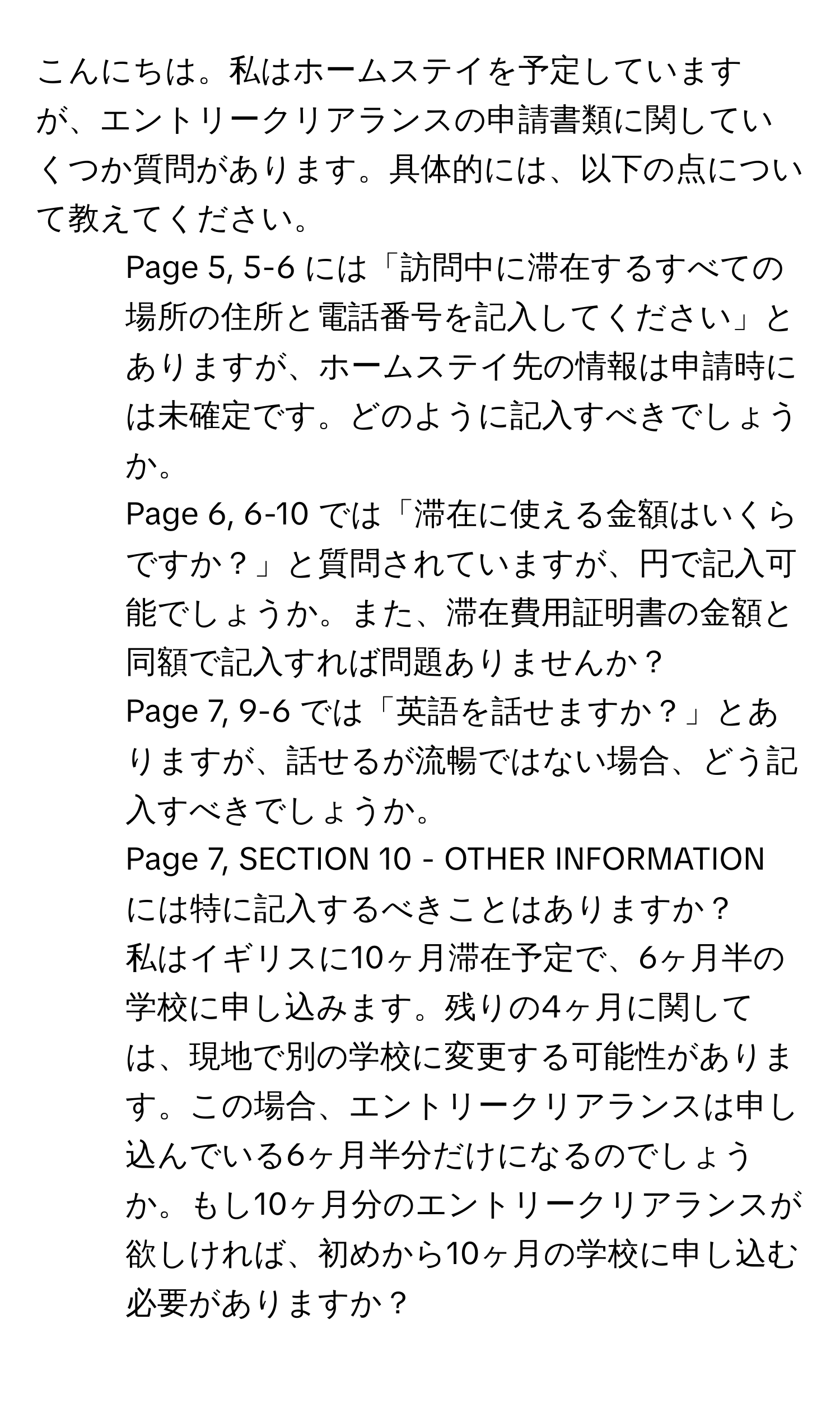 こんにちは。私はホームステイを予定していますが、エントリークリアランスの申請書類に関していくつか質問があります。具体的には、以下の点について教えてください。

1) Page 5, 5-6 には「訪問中に滞在するすべての場所の住所と電話番号を記入してください」とありますが、ホームステイ先の情報は申請時には未確定です。どのように記入すべきでしょうか。

2) Page 6, 6-10 では「滞在に使える金額はいくらですか？」と質問されていますが、円で記入可能でしょうか。また、滞在費用証明書の金額と同額で記入すれば問題ありませんか？

3) Page 7, 9-6 では「英語を話せますか？」とありますが、話せるが流暢ではない場合、どう記入すべきでしょうか。

4) Page 7, SECTION 10 - OTHER INFORMATION には特に記入するべきことはありますか？

5) 私はイギリスに10ヶ月滞在予定で、6ヶ月半の学校に申し込みます。残りの4ヶ月に関しては、現地で別の学校に変更する可能性があります。この場合、エントリークリアランスは申し込んでいる6ヶ月半分だけになるのでしょうか。もし10ヶ月分のエントリークリアランスが欲しければ、初めから10ヶ月の学校に申し込む必要がありますか？