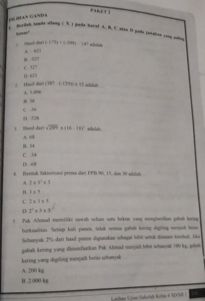 PAKET 2
PILIHAN GANDA
1 Berilah tanda silang ( X ) pada huruf A. B, C atau D pada jawabau yang paling
benar!
! Hasil dari (-175)+(-299)-147 adalah
A. ~ 621
B. -327
C. 327
D. 621
2. Hasil dari (387:(-129))* 12 adalah
A. 3.096
B. 36
C -36
D. -528
3. Hasil dari sqrt(289)* (16-18)^2 adalah
A. 68
B. 34
C. -34
D -68
4. Bentuk faktorisasi prima dari FPB 90, 15, dan 30 adalah
A 2* 3^2* 5
B. 3* 5
C 2* 3* 5
D. 2^3* 3* 5
5. Pak Ahmad memiliki sawah seluas satu hektar yang menghasilkan gabah kering
berkualitas. Setiap kali panen, tidak semua gabah kering digiling menjadi beras
Sebanyak 2% dari hasil panen digunakan sebagai bibit untuk ditanam kembali. Jika
gabah kering yang dimanfaatkan Pak Ahmad menjadi bibit sebanyak 100 kg, gabab
kering yang digiling menjadi beras sebanyak
A. 200 kg
B. 2.000 kg
Latihan Ujian Sekolah Kelas 6 SD/Ml | 115