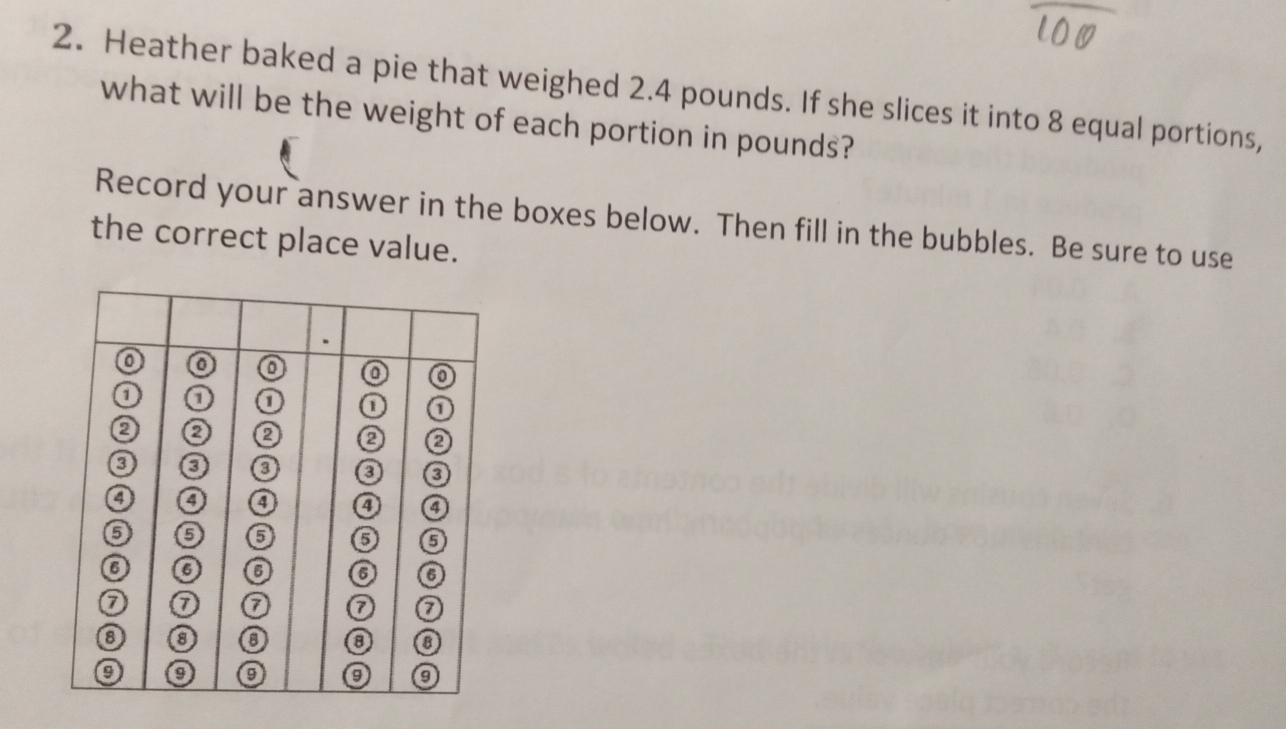 Heather baked a pie that weighed 2.4 pounds. If she slices it into 8 equal portions, 
what will be the weight of each portion in pounds? 
Record your answer in the boxes below. Then fill in the bubbles. Be sure to use 
the correct place value.