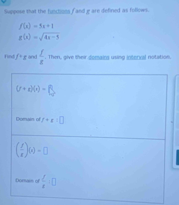 Suppose that the functions  and g are defined as follows.
f(x)=5x+1
g(x)=sqrt(4x-5)
Find f+g and  f/g . Then, give their domains using interval notation.