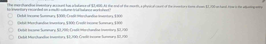 The merchandise inventory account has a balance of $2,400. At the end of the month, a physical count of the inventory items shows $2,700 on hand. How is the adjusting entry
to inventory recorded on a multi-column trial balance worksheet?
Debit Income Summary, $300; Credit Merchandise Inventory, $300
Debit Merchandise Inventory, $300; Credit Income Summary, $300
Debit Income Summary, $2,700; Credit Merchandise Inventory, $2,700
Debit Merchandise Inventory, $2,700; Credit Income Summary, $2,700