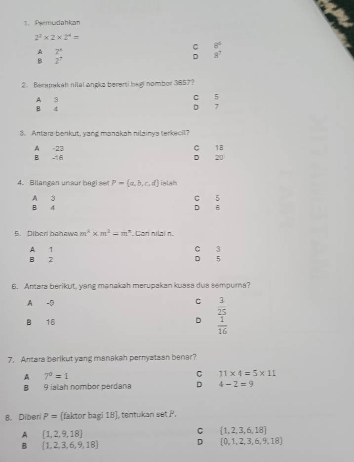 Permudahkan
2^2* 2* 2^4=
A 2^6
C 8^6
B 2^7
D 8^7
2. Berapakah nilai angka bererti bagi nombor 3657?
A 3
C 5
B 4 D 7
3. Antara berikut, yang manakah nilainya terkecil?
A -23 cí 18
B -16 D 20
4. Bilangan unsur bagi set P= a,b,c,d ialah
A 3 C 5
B 4 D 6
5. Diberi bahawa m^3* m^2=m^n. Cari nilai n.
A 1 C 3
B 2
D 5
6. Antara berikut, yang manakah merupakan kuasa dua sempurna?
A -9
C  3/25 
B 16 D  1/16 
7. Antara berikut yang manakah pernyataan benar?
A 7^0=1
C 11* 4=5* 11
B 9 ialah nombor perdana D 4-2=9
8. Diberi P= faktor bagi 18 , tentukan set P.
A  1,2,9,18
C  1,2,3,6,18
B  1,2,3,6,9,18
D  0,1,2,3,6,9,18