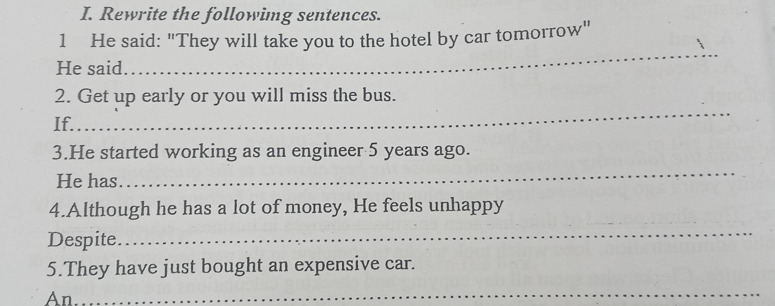 Rewrite the followimg sentences. 
1 He said: "They will take you to the hotel by car tomorrow" 
He said 
_ 
_ 
2. Get up early or you will miss the bus. 
If. 
3.He started working as an engineer 5 years ago. 
He has. 
_ 
4.Although he has a lot of money, He feels unhappy 
Despite 
_ 
5.They have just bought an expensive car. 
An 
_