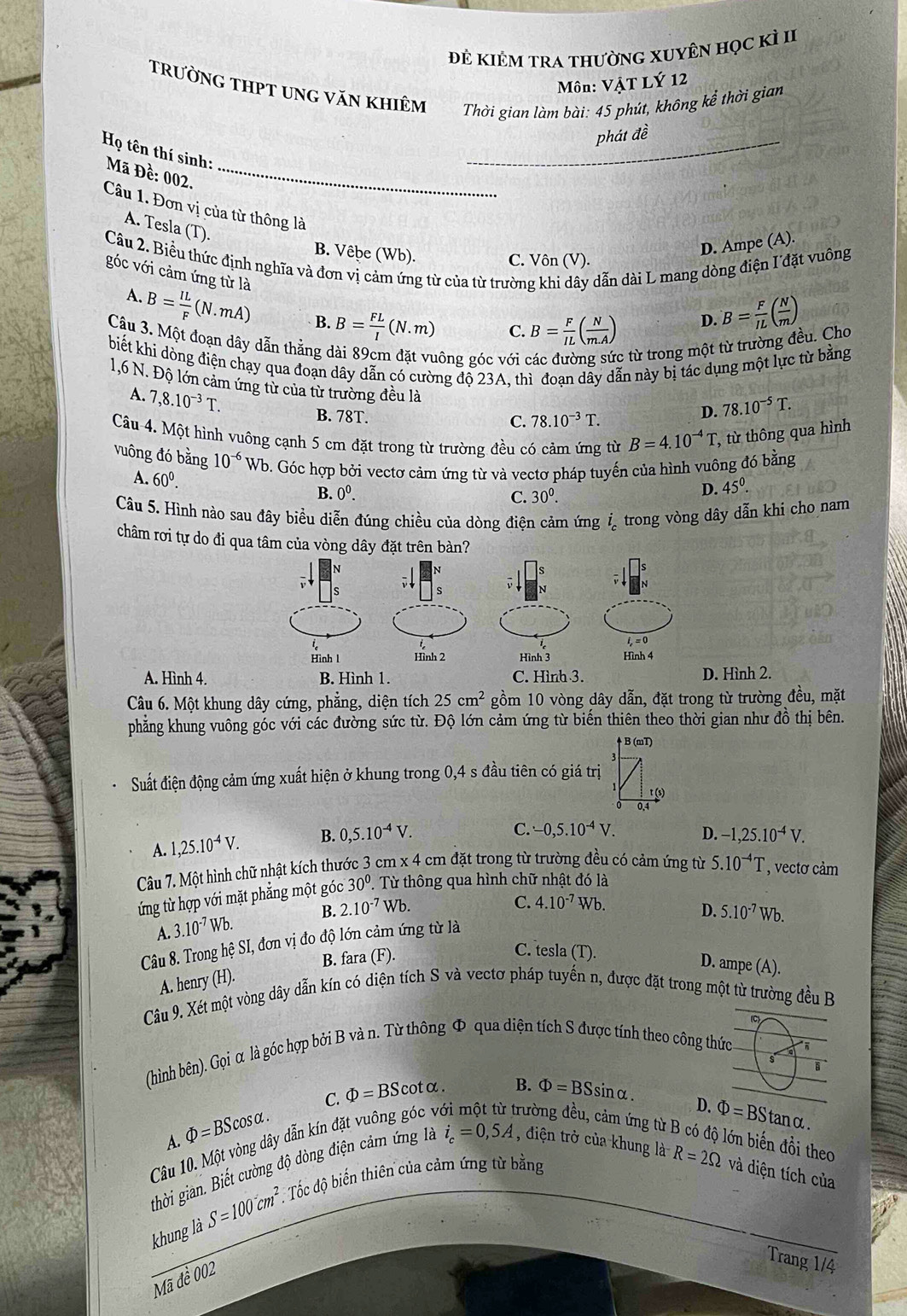 Đẻ kiÊM tra thườnG XUyÊn học kỉ II
Môn: VậT LÝ 12
trường tHPT ung văn khiêm  Thời gian làm bài: 45 phút, không kể thời gian
_phát đề
H_Q tên thí sinh:
Mã Đề: 002._
A. Tesla (T).
Câu 1. Đơn vị của từ thông là B= F/IL ( N/m )
B. Vêbe (Wb).
D. Ampe (A).
Câu 2. Biểu thức định nghĩa và đơn vị cảm ứng từ của từ trường khi dây dẫn dài L mang dòng điện I đặt vuông
C. Vôn (V).
góc với cảm ứng từ là
A.
B= IL/F (N.mA) B. B= FL/I (N.m) C. B= F/IL ( N/m.A )
D.
Câu 3. Một đoạn dây dẫn thằng dài 89cm đặt vuông góc với các đường sức từ trong một từ trường đều. Cho
biết khi dòng điện chạy qua đoạn dây dẫn có cường đồ 23A. thì đoan dây dẫn này bị tác dụng một lực từ bằng
1,6 N. Độ lớn cảm ứng từ của từ trường đều là
A. 7,8.10^(-3)T.
B. 78T. C. 78.10^(-3)T.
D. 78.10^(-5)T.
Câu 4. Một hình vuông cạnh 5 cm đặt trong từ trường đều có cảm ứng từ B=4.10^(-4)T, :, từ thông qua hình
vuông đó bằng 10^(-6)Wb o. Góc hợp bởi vectơ cảm ứng từ và vectơ pháp tuyến của hình vuông đó bằng
A. 60^0. C. 30^0.
B. 0^0. D. 45^0.
Câu 5. Hình nào sau đây biều diễn đúng chiều của dòng điện cảm ứng   trong vòng dây dẫn khi cho nam
châm rơi tự do đi qu
A. Hình 4. ình 2.
Câu 6. Một khung dây cứng, phẳng, diện tích 25cm^2 gồm 10 vòng dây dẫn, đặt trong từ trường đều, mặt
phẳng khung vuông góc với các đường sức từ. Độ lớn cảm ứng từ biến thiên theo thời gian như đồ thị bên.
B (mT)
Suất điện động cảm ứng xuất hiện ở khung trong 0,4 s đầu tiên có giá trị
s)
0.4
A. 1,25.10^(-4)V. B. 0,5.10^(-4)V.
C. -0,5.10^(-4)V. D. -1,25.10^(-4)V.
Câu 7. Một hình chữ nhật kích thước 3 cm x 4 cm đặt trong từ trường đều có cảm ứng từ 5.10^(-4)T , vectơ cảm
ứng từ hợp với mặt phẳng một góc 30°. Từ thông qua hình chữ nhật đó là
A. 3.10^(-7)Wb. B. 2.10^(-7)Wb.
C. 4.10^(-7)Wb.
D. 5.10^(-7)Wb.
Câu 8. Trong hệ SI, đơn vị đo độ lớn cảm ứng từ là
B. fara (F).
C. tesla (T). D. ampe (A).
A. henry (H).
Câu 9. Xét một vòng dây dẫn kín có diện tích S và vectơ pháp tuyến n, được đặt trong một từ trường đều B
(C)
(hình bên). Gọi α là góc hợp bởi B và n. Từ thông Φ qua diện tích S được tính theo công thức
C. Phi =BScot alpha .
Câu 10. Một vòng dây dẫn kín đặt vuông góc v B. Phi =BSsin alpha .
A. Phi =BScos alpha .
D.
đường đều, cảm ứng từ l đớn biến đồi theo
gthời gian. Biết cường độ dòng điện cảm ứng là i_c=0,5A , điện trở của khung là Phi =BStan alpha .
khung là S=100cm^2. Tốc độ biến thiên của cảm ứng từ bằng
R=2Omega và diện tích của
Mã đề 002
Trang 1/4