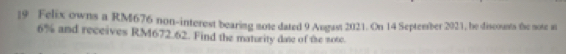 Felix owns a RM676 non-interest bearing mote dated 9 August 2021. On 14 September 2021, he discounts the mote at
6% and receives RM672.62. Find the maturity date of the note.