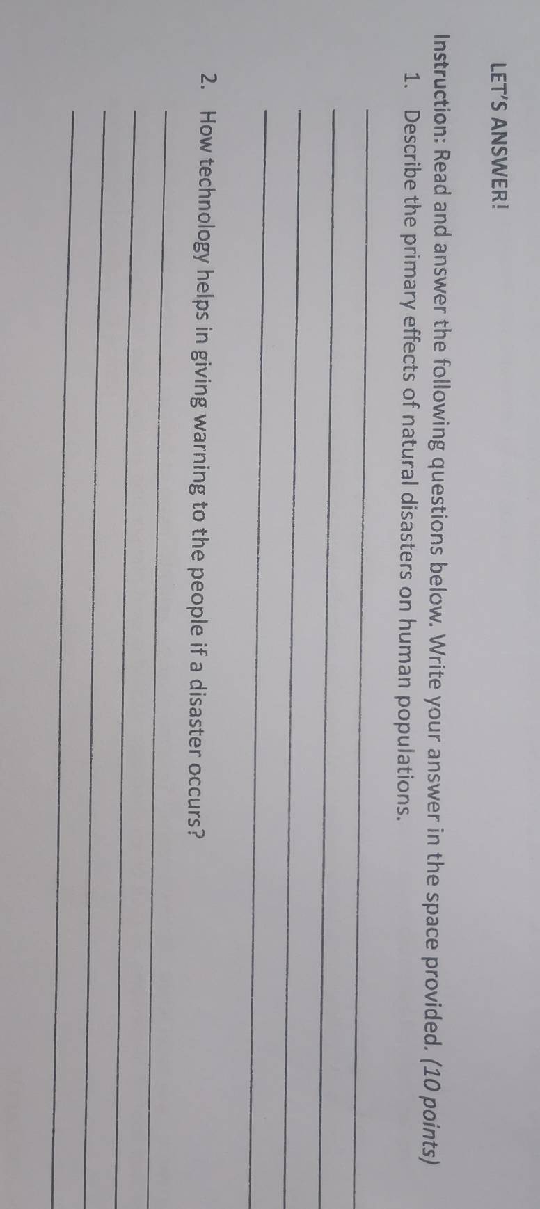 LET'S ANSWER! 
Instruction: Read and answer the following questions below. Write your answer in the space provided. (10 points) 
1. Describe the primary effects of natural disasters on human populations. 
_ 
_ 
_ 
_ 
2. How technology helps in giving warning to the people if a disaster occurs? 
_ 
_ 
_ 
_