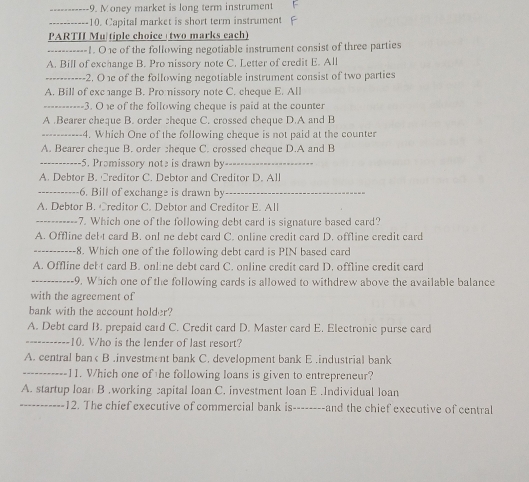 Money market is long term instrument F
_---- 10. Capital market is short term instrument F
PARTH Mu tiple choice two marks each)
--------1. O1e of the following negotiable instrument consist of three parties
A. Bill of exchange B. Pro nissory note C. Letter of credit E. All
_2. Oe of the following negotiable instrument consist of two parties
A. Bill of exc ange B. Pro nissory note C. cheque E. All
_---3. O e of the following cheque is paid at the counter
A .Bearer cheque B. order cheque C. crossed cheque D.A and B
_--4. Which One of the following cheque is not paid at the counter
A. Bearer cheque B. order zheque C. crossed cheque D.A and B
_5. Prɔmissory note is drawn by_
A. Debtor B. Creditor C. Debtor and Creditor D. All
_6. Bill of exchange is drawn by_
A. Debtor B. Creditor C. Debtor and Creditor E. All
_7. Which one of the following debt card is signature based card?
A. Offline del t card B. onI ne debt card C. online credit card D. offline credit card
_-8. Which one of the following debt card is PIN based card
A. Offline del t card B. onl ne debt card C. online credit card D. offline credit card
_9. Which one of the following cards is allowed to withdrew above the available balance
with the agreement of
bank with the account holder?
A. Debt card B. prepaid card C. Credit card D. Master card E. Electronic purse card
_-10. V/ho is the lender of last resort?
A. central ban< B .investment bank C. development bank E.industrial bank
_11. V/hich one of he following loans is given to entrepreneur?
A. startup loan B.working capital loan C. investment loan E.Individual loan
_12. The chief executive of commercial bank is--------and the chief executive of central