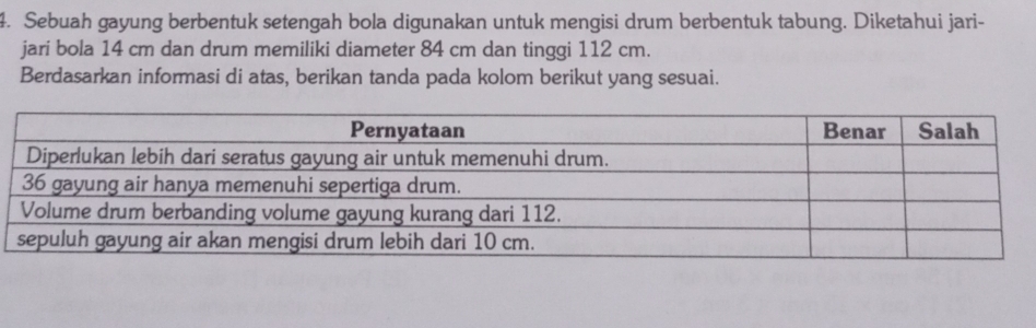 Sebuah gayung berbentuk setengah bola digunakan untuk mengisi drum berbentuk tabung. Diketahui jari- 
jari bola 14 cm dan drum memiliki diameter 84 cm dan tinggi 112 cm. 
Berdasarkan informasi di atas, berikan tanda pada kolom berikut yang sesuai.