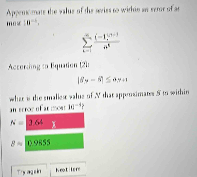 Approximate the value of the series to within an error of at 
most 10^(-4),
sumlimits _(n=1)^(∈fty)frac (-1)^n+1n^6
According to Equation (2):
|S_N-S|≤ a_N+1
what is the smallest value of N that approximates 8 to within 
an error of at most 10^(-4)
N=3,64
Sapprox (, 9855
Try again Next item