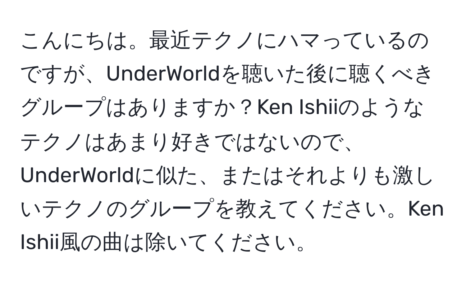 こんにちは。最近テクノにハマっているのですが、UnderWorldを聴いた後に聴くべきグループはありますか？Ken Ishiiのようなテクノはあまり好きではないので、UnderWorldに似た、またはそれよりも激しいテクノのグループを教えてください。Ken Ishii風の曲は除いてください。