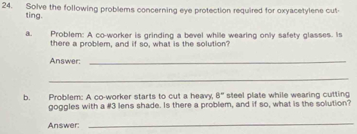 Solve the following problems concerning eye protection required for oxyacetylene cut- 
ting. 
a. Problem: A co-worker is grinding a bevel while wearing only safety glasses. Is 
there a problem, and if so, what is the solution? 
Answer:_ 
_ 
b. Problem: A co-worker starts to cut a heavy, 8'' steel plate while wearing cutting 
goggles with a # 3 lens shade. Is there a problem, and if so, what is the solution? 
Answer: 
_