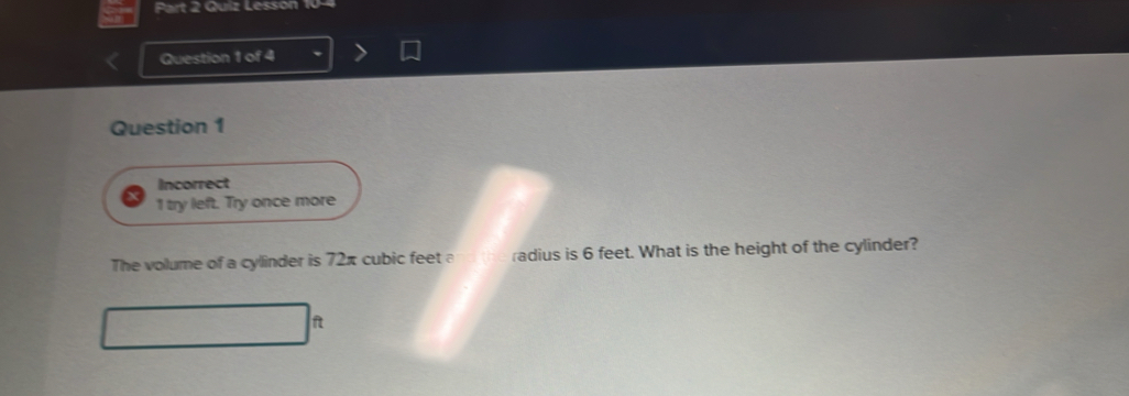 Quiz Lesson 10-4 
Question 1 of 4 
Question 1 
Incorrect 
1 try left. Try once more 
The volume of a cylinder is 72π cubic feet a radius is 6 feet. What is the height of the cylinder?
ft