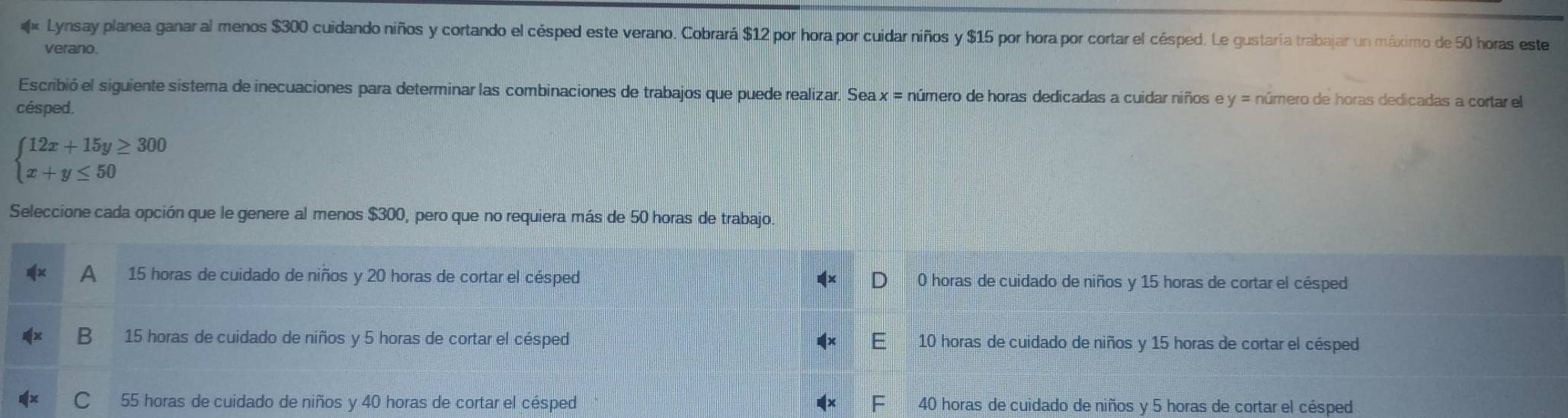 Lynsay planea ganar al menos $300 cuidando niños y cortando el césped este verano. Cobrará $12 por hora por cuidar niños y $15 por hora por cortar el césped. Le gustaría trabajar un máximo de 50 horas este
verano.
Escribió el siguiente sistema de inecuaciones para determinar las combinaciones de trabajos que puede realizar. Sea x = número de horas dedicadas a cuidar niños e y = número de horas dedicadas a cortar el
césped.
beginarrayl 12x+15y≥ 300 x+y≤ 50endarray.
Seleccione cada opción que le genere al menos $300, pero que no requiera más de 50 horas de trabajo.
A 15 horas de cuidado de niños y 20 horas de cortar el césped 0 horas de cuidado de niños y 15 horas de cortar el césped
B 15 horas de cuidado de niños y 5 horas de cortar el césped 10 horas de cuidado de niños y 15 horas de cortar el césped
C 55 horas de cuidado de niños y 40 horas de cortar el césped 40 horas de cuidado de niños y 5 horas de cortar el césped