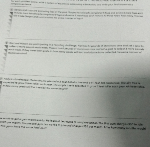 complate sentanca For each problem below, write a systems of equations, solve using substitution, and write your final answer as a 
1. Sanjay and Luca are swimming laps at the pool. Sanjay has already completed 5 laps and swims 3 more laps each
minute Luca has already complered 9 laps and swims 2 more laps each minuts. At these rates, how many minutes
will it take Sanjay and Luca to swim the same number of laps? 
2 Non and Mason are participating in a recycling challenge. Nori has 14 pounds of aluminum cans and set a gool to 
collect 3 mors pounds each week. Mason has 5 pounds of aluminum cans and set a goal to collect 4 more pounds
each week. If they meet their goals, in how many weeks will Nori and Mason have collected the same amount of 
aluminum cans? 
3 Andy is a landscaper. Yesterday, he planted a 2-foot-tall eim tree and a 14-foot-tall maple tree. The elm tree is 
expected to grow 5 feet taller each year. The maple tree is expected to grow 2 feet taller each year. At those rates, 
in how many years will the trees be the same height? 
se wants to get a gym membership. He looks at two gyms to compare prices. The first gym charges $30 to join 
d $15 per manth. The second gym has no fee to join and charges $25 per month. After how many months would 
two gyms have the same fotal cost?