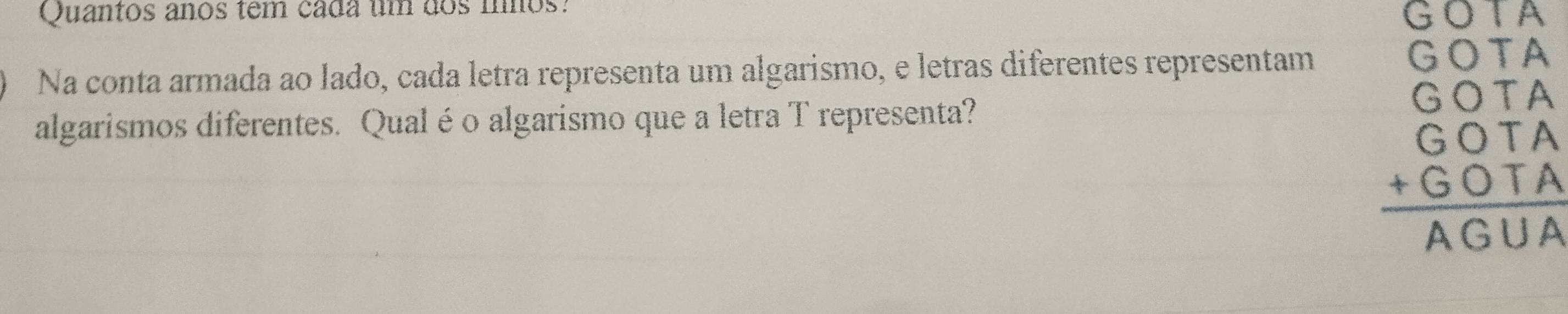 Quantos anos têm cada um dos mnos: 
GO∩ 
Na conta armada ao lado, cada letra representa um algarismo, e letras diferentes representam 
algarismos diferentes. Qualéo algarismo que a letra T representa?
beginarrayr GOTA COTA COTA hline endarray