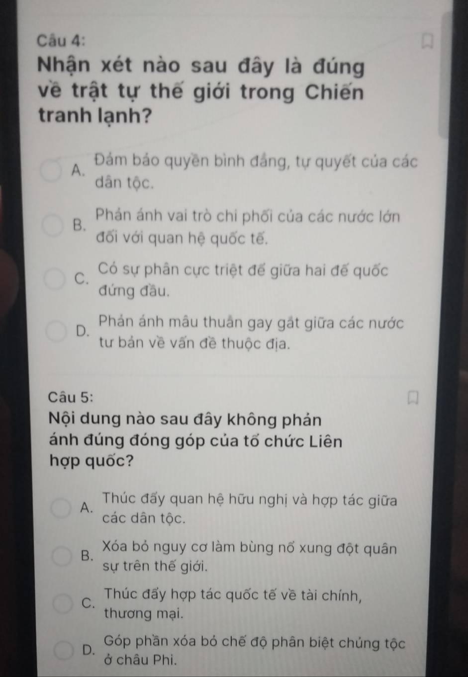 Nhận xét nào sau đây là đúng
về trật tự thế giới trong Chiến
tranh lạnh?
A. Đám bảo quyền bình đảng, tự quyết của các
dân tộc.
B. Phản ánh vai trò chi phối của các nước lớn
đối với quan hệ quốc tế.
C. Có sự phân cực triệt để giữa hai đế quốc
đứng đầu.
D. Phán ánh mâu thuân gay gặt giữa các nước
tư bản về vấn đề thuộc địa.
Câu 5:
Nội dung nào sau đây không phán
ánh đúng đóng góp của tố chức Liên
hợp quốc?
A. Thúc đấy quan hệ hữu nghị và hợp tác giữa
các dân tộc.
B. Xóa bỏ nguy cơ làm bùng nổ xung đột quân
sự trên thế giới.
C. Thúc đấy hợp tác quốc tế về tài chính,
thương mại.
D. Góp phần xóa bỏ chế độ phân biệt chúng tộc
ở châu Phi.