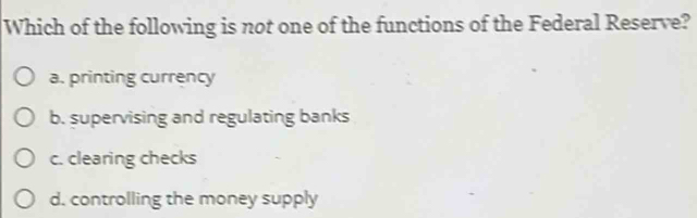 Which of the following is not one of the functions of the Federal Reserve?
a. printing currency
b. supervising and regulating banks
c. clearing checks
d. controlling the money supply