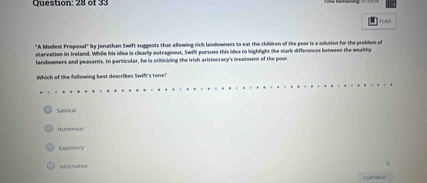 of 33 Time Remaining: 07 995
A FLAG
"A Modest Proposal" by Jonathan Swift suggests that allowing rich landowners to eat the children of the poor is a solution for the problem of
starvation in Ireland. While his idea is clearly outrageous, Swift pursues this idea to highlight the stark differences between the wealthy
landowners and peasants. In particular, he is criticizing the Irish aristocracy's treatment of the poor.
Which of the following best describes Swift's tone?
Satirical
Humorous
Expository
Informative
CONTINUE