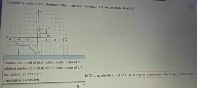 Describe a similarity transformation that maps quadrilateral ABCD to quadrilateral WXYZ
dilation centered at (0,0) with a scale factor of 2
dilation centered at (0,0) with a scale factor of 1/2
translation 2 units right
translation 2 units left BCD to quadrilateral WXYZ is a 90 degree rotation about the ongin √ followed by i