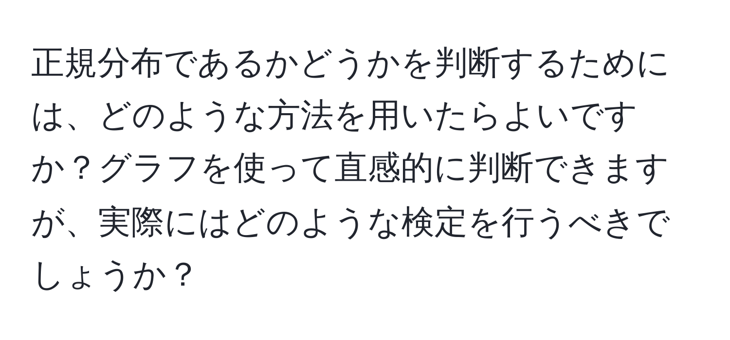 正規分布であるかどうかを判断するためには、どのような方法を用いたらよいですか？グラフを使って直感的に判断できますが、実際にはどのような検定を行うべきでしょうか？