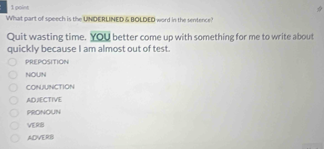 What part of speech is the UNDERLINED & BOLDED word in the sentence?
Quit wasting time. YOU better come up with something for me to write about
quickly because I am almost out of test.
PREPOSITION
NOUN
CONJUNCTION
ADJECTIVE
PRONOUN
VERB
ADVERB