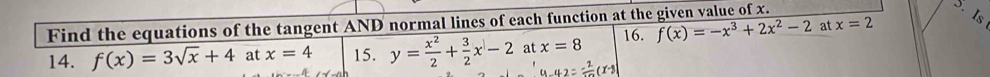 Find the equations of the tangent AND normal lines of each function at the given value of x. 
14. f(x)=3sqrt(x)+4 at x=4 15. y= x^2/2 + 3/2 x-2 at x=8 16. f(x)=-x^3+2x^2-2 at x=2 is