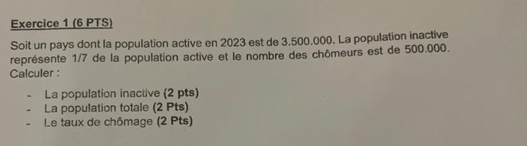 Soit un pays dont la population active en 2023 est de 3.500.000. La population inactive 
représente 1/7 de la population active et le nombre des chômeurs est de 500.000. 
Calculer : 
- La population inactive (2 pts) 
- La population totale (2 Pts) 
- Le taux de chômage (2 Pts)