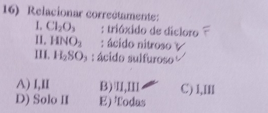 Relacionar correétamente:
I. Cl_2O_3 : triáxido de dicloro
II. HNO_2 : ácido nitroso y
III. H_2SO_3 : ácido sulfuroso
A) I,II B)Ⅱ,Ⅲ C) 1,III
D) Solo II E) Todas