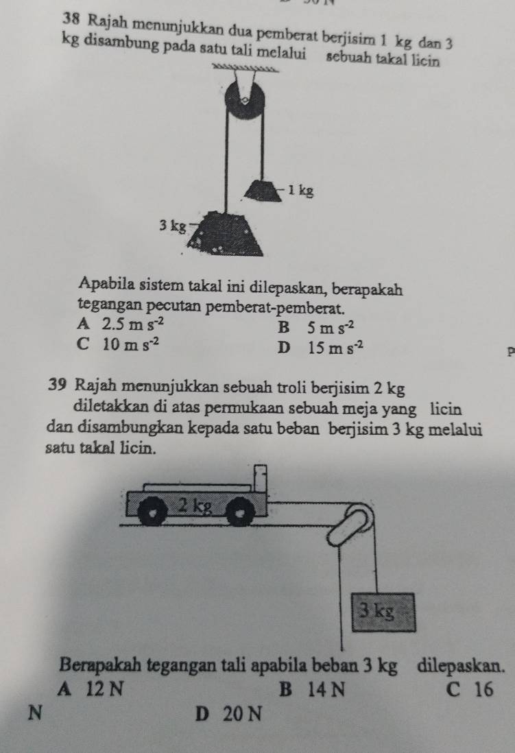 Rajah menunjukkan dua pemberat berjisim 1 kg dan 3
kg disambung pada satu tali melalui sebuah takal licin
Apabila sistem takal ini dilepaskan, berapakah
tegangan pecutan pemberat-pemberat.
A 2.5ms^(-2)
B 5ms^(-2)
C 10ms^(-2)
D 15ms^(-2)
P
39 Rajah menunjukkan sebuah troli berjisim 2 kg
diletakkan di atas permukaan sebuah meja yang licin
dan disambungkan kepada satu beban berjisim 3 kg melalui
satu takal licin.
Berapakah tegangan tali apabila beban 3 kg dilepaskan.
A 12 N B 14 N C 16
N D 20 N