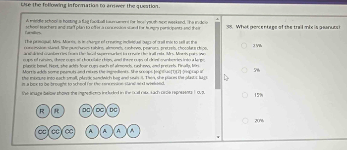 Use the following information to answer the question.
A middle school is hosting a flag football tournament for local youth next weekend. The middle
school teachers and staff plan to offer a concession stand for hungry participants and their 38. What percentage of the trail mix is peanuts?
families.
The principal, Mrs. Morris, is in charge of creating individual bags of trail mix to sell at the
concession stand. She purchases raisins, almonds, cashews, peanuts, pretzels, chocolate chips,
and dried cranberries from the local supermarket to create the trail mix. Mrs. Morris puts two 25%
cups of raisins, three cups of chocolate chips, and three cups of dried cranberries into a large,
plastic bowl. Next, she adds four cups each of almonds, cashews, and pretzels. Finally, Mrs.
Morris adds some peanuts and mixes the ingredients. She scoops eq 1/2  /eqcup of 5%
the mixture into each small, plastic sandwich bag and seals it. Then, she places the plastic bags
in a box to be brought to school for the concession stand next weekend.
The image below shows the ingredients included in the trail mix. Each circle represents 1 cup. 15%
R R DC DC DC
20%
CC CC CC A A A A