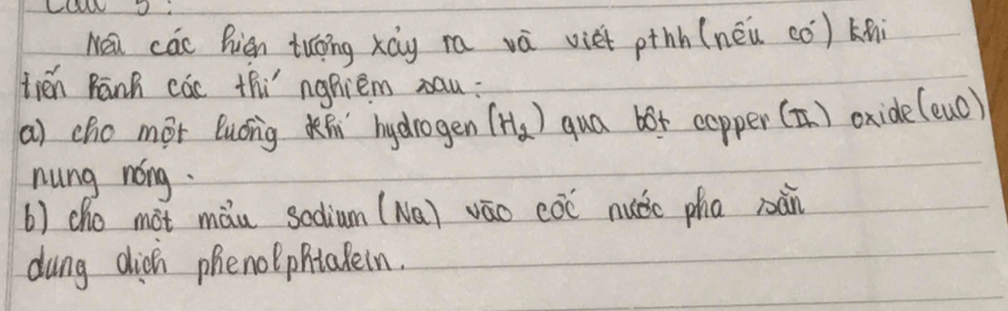 Nea các Rign tuoing xág ra và viet pthh (néu có) kni 
tién Rānh các thi nghiem xau: 
a) cho mot luonig hydrogen (H_2) qua bor copper (T) oxide (euo)
nung nóng. 
() cho mot màu scdium (Na) váo cóō nuǎic pha nàn 
dung dich phenolphtakein.