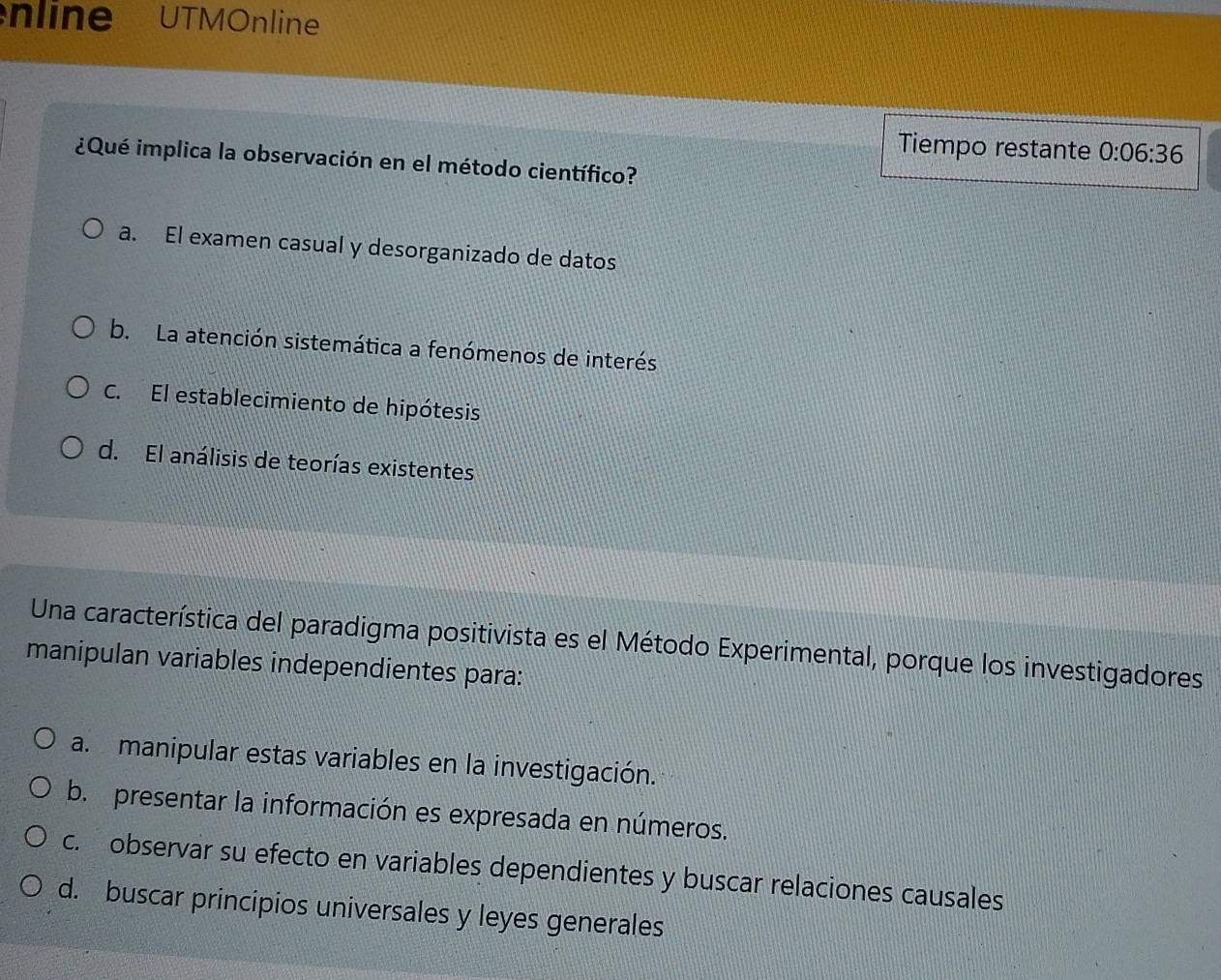 nline UTMOnline
Tiempo restante 0:06:36
¿Qué implica la observación en el método científico?
a. El examen casual y desorganizado de datos
b. La atención sistemática a fenómenos de interés
C. El establecimiento de hipótesis
d. El análisis de teorías existentes
Una característica del paradigma positivista es el Método Experimental, porque los investigadores
manipulan variables independientes para:
a. manipular estas variables en la investigación.
b. presentar la información es expresada en números.
c. observar su efecto en variables dependientes y buscar relaciones causales
d. buscar principios universales y leyes generales