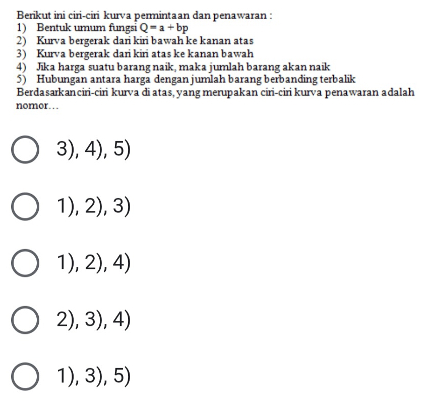 Berikut ini ciri-ciri kurva permintaan dan penawaran :
1) Bentuk umum fungsi Q=a+bp
2) Kurva bergerak dari kiri bawah ke kanan atas
3) Kurva bergerak dari kiri atas ke kanan bawah
4) Jika harga suatu barang naik, maka jumlah barang akan naik
5) Hubungan antara harga dengan jumlah barang berbanding terbalik
Berdasarkanciri-ciri kurva di atas, yang merupakan ciri-ciri kurva penawaran adalah
nomor… 
3),4),5)
1),2),3)
1),2),4)
2),3),4)
1),3),5)