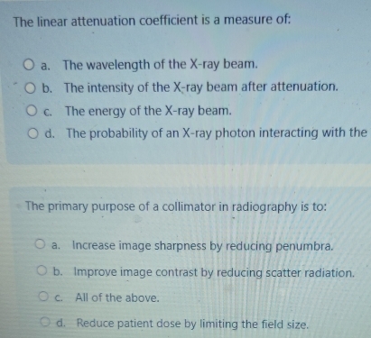 The linear attenuation coefficient is a measure of:
a. The wavelength of the X -ray beam.
b. The intensity of the X -ray beam after attenuation.
c. The energy of the X -ray beam.
d. The probability of an X -ray photon interacting with the
The primary purpose of a collimator in radiography is to:
a. Increase image sharpness by reducing penumbra.
b. Improve image contrast by reducing scatter radiation.
c. All of the above.
d. Reduce patient dose by limiting the field size.