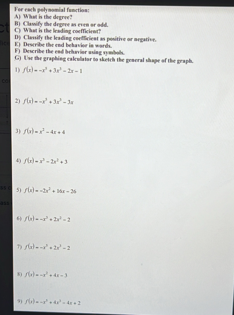 For each polynomial function: 
A) What is the degree? 
B) Classify the degree as even or odd. 
ct C) What is the leading coefficient? 
D) Classify the leading coefficient as positive or negative. 
lice E) Describe the end behavior in words. 
F) Describe the end behavior using symbols. 
G) Use the graphing calculator to sketch the general shape of the graph. 
1) f(x)=-x^5+3x^3-2x-1
CO 
2) f(x)=-x^5+3x^3-3x
3) f(x)=x^2-4x+4
4) f(x)=x^3-2x^2+3
SS C 5) f(x)=-2x^2+16x-26
ass 
6) f(x)=-x^3+2x^2-2
7) f(x)=-x^5+2x^3-2
8) f(x)=-x^2+4x-3
9) f(x)=-x^5+4x^3-4x+2