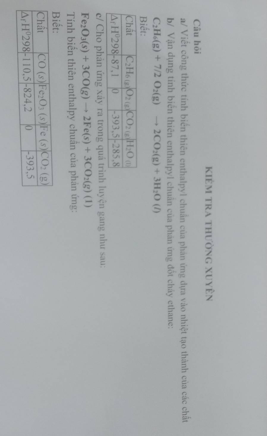 kiẻm tra thường xuyên
Câu hỏi
a/ Viết công thức tính biến thiên enthalpyl chuẩn của phản ứng dựa vào nhiệt tạo thành của các chất
b/ Vận dụng tính biến thiên enthalpyl chuân của phản ứng đốt cháy ethane:
C_2H_6(g)+7/2O_2(g) to 2CO_2(g)+3H_2O(l)
Biết:
c/ Cho phản ứng xảy ra trong quá trình luyện gang như sau:
Fe_2O_3(s)+3CO(g)to 2Fe(s)+3CO_2(g)(1)
Tính biến thiên enthalpy chuẩn của phản ứng: