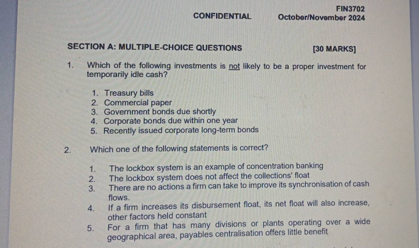 FIN3702
CONFIDENTIAL October/November 2024
SECTION A: MULTIPLE-CHOICE QUESTIONS [30 MARKS]
1. Which of the following investments is not likely to be a proper investment for
temporarily idle cash?
1. Treasury bills
2. Commercial paper
3. Government bonds due shortly
4. Corporate bonds due within one year
5. Recently issued corporate long-term bonds
2. Which one of the following statements is correct?
1. The lockbox system is an example of concentration banking
2. The lockbox system does not affect the collections' float
3. There are no actions a firm can take to improve its synchronisation of cash
flows.
4. If a firm increases its disbursement float, its net float will also increase,
other factors held constant
5. For a firm that has many divisions or plants operating over a wide
geographical area, payables centralisation offers little benefit