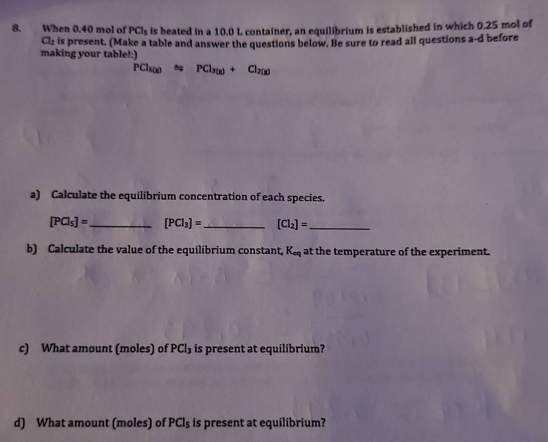 When 0.40 mol of PCl_5 is heated in a 10.0 L container, an equilibrium is established in which 0.25 mol of
Cl_2 is present. (Make a table and answer the questions below. Be sure to read all questions a-d before 
making your table!:)
PCl_S(g)Longleftrightarrow PCl_3(g)+Cl_2(g)
a) Calculate the equilibrium concentration of each species.
[PCl_5]= _ 
_ [PCl_3]=
_ [Cl_2]=
b) Calculate the value of the equilibrium constant, K_eq at the temperature of the experiment. 
c) What amount (moles) of PCl_3 is present at equilibrium? 
d) What amount (moles) of PCl_5 is present at equilibrium?