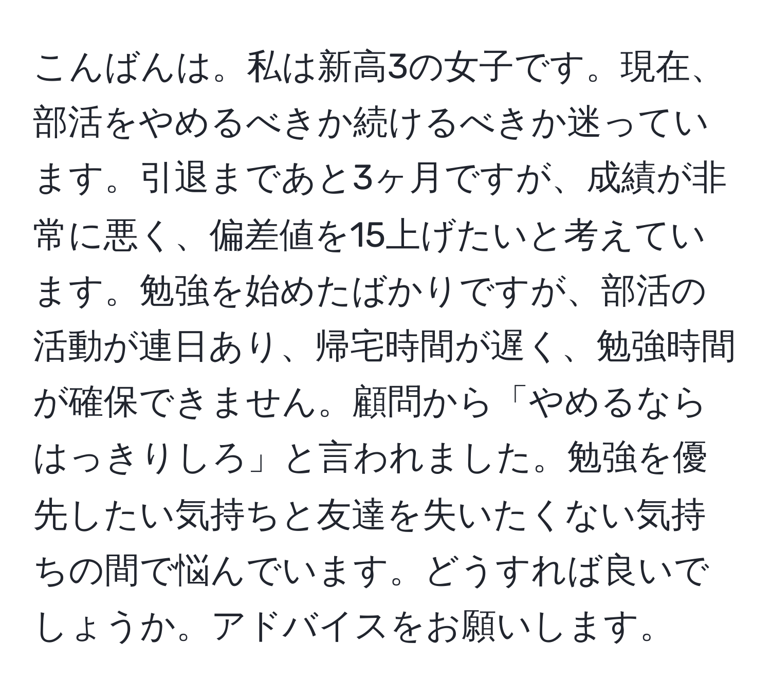 こんばんは。私は新高3の女子です。現在、部活をやめるべきか続けるべきか迷っています。引退まであと3ヶ月ですが、成績が非常に悪く、偏差値を15上げたいと考えています。勉強を始めたばかりですが、部活の活動が連日あり、帰宅時間が遅く、勉強時間が確保できません。顧問から「やめるならはっきりしろ」と言われました。勉強を優先したい気持ちと友達を失いたくない気持ちの間で悩んでいます。どうすれば良いでしょうか。アドバイスをお願いします。