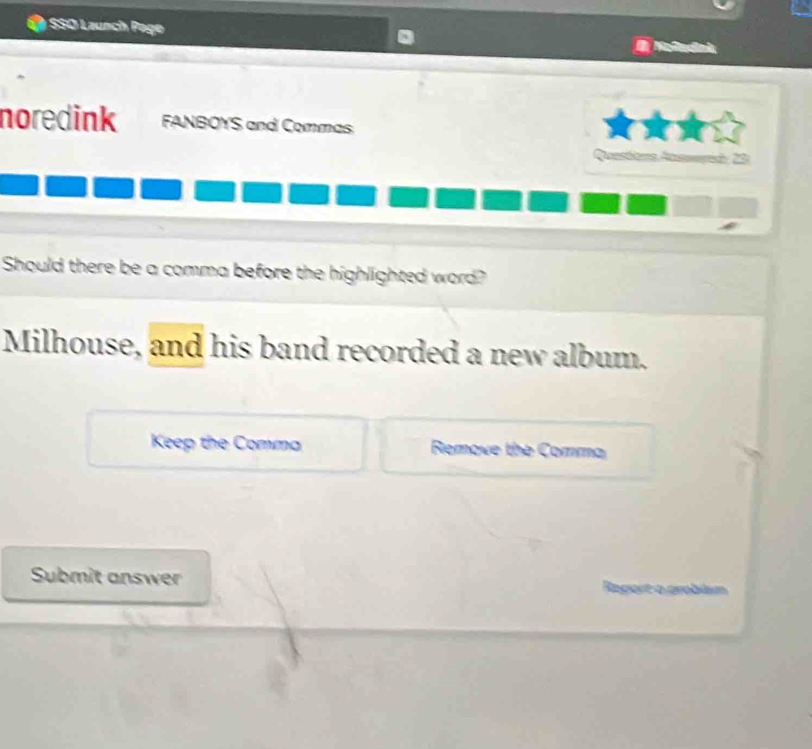 SSO Launch Page 
noredink FANBOYS and Commas 
Quastona Ausserad, 20
Should there be a comma before the highlighted word? 
Milhouse, and his band recorded a new album. 
Keep the Comma Remove the Comma 
Submit answer