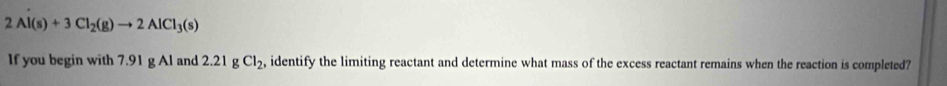 2Al(s)+3Cl_2(g)to 2AlCl_3(s)
If you begin with 7.91 g Al and 2.21 g Cl_2, , identify the limiting reactant and determine what mass of the excess reactant remains when the reaction is completed?