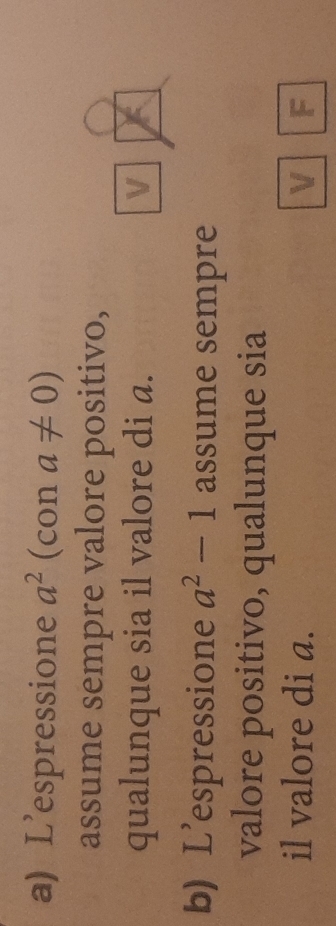 L'espressione a^2 (con a!= 0)
assume sempre valore positivo, 
qualunque sia il valore di a. V 
b) L'espressione a^2-1 assume sempre 
valore positivo, qualunque sia 
il valore di a. V F